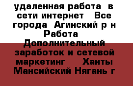 удаленная работа  в сети интернет - Все города, Агинский р-н Работа » Дополнительный заработок и сетевой маркетинг   . Ханты-Мансийский,Нягань г.